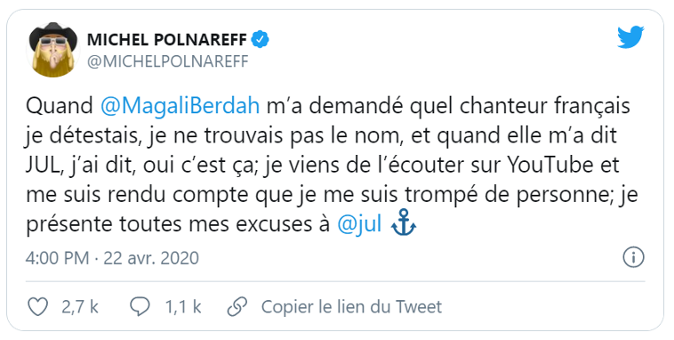 Tweet de Michel Polnareff :
"Quand @MagaliBerdah m'a demandé quel chanteur français je détestais, je ne trouvais pas le nom, et quand elle m'a dit JUL, j'ai dit oui c'est ça; je viens de l'écouter sur YouTube et me suis rendu compte que je me suis trompé de personne; je présente toutes mes excuses à @jul"